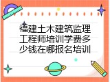 福建土木建筑监理工程师培训学费多少钱在哪报名培训