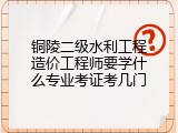 铜陵二级水利工程造价工程师要学什么专业考证考几门