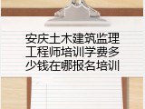 安庆土木建筑监理工程师培训学费多少钱在哪报名培训