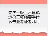 安庆一级土木建筑造价工程师要学什么专业考证考几门