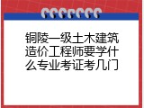 铜陵一级土木建筑造价工程师要学什么专业考证考几门