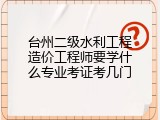 台州二级水利工程造价工程师要学什么专业考证考几门