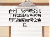 台州一级市政公用工程建造师考试有用吗难度如何含金量