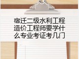 宿迁二级水利工程造价工程师要学什么专业考证考几门