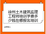 徐州土木建筑监理工程师培训学费多少钱在哪报名培训
