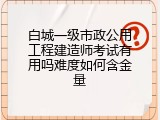 白城一级市政公用工程建造师考试有用吗难度如何含金量