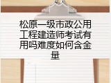 松原一级市政公用工程建造师考试有用吗难度如何含金量