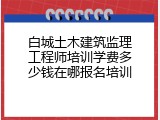 白城土木建筑监理工程师培训学费多少钱在哪报名培训