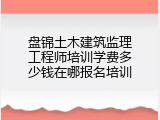 盘锦土木建筑监理工程师培训学费多少钱在哪报名培训