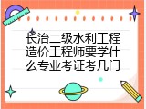 长治二级水利工程造价工程师要学什么专业考证考几门