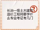 长治一级土木建筑造价工程师要学什么专业考证考几门