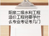 阳泉二级水利工程造价工程师要学什么专业考证考几门