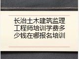 长治土木建筑监理工程师培训学费多少钱在哪报名培训