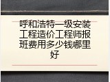 呼和浩特一级安装工程造价工程师报班费用多少钱哪里好