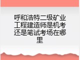 呼和浩特二级矿业工程建造师是机考还是笔试考场在哪里