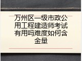 万州区一级市政公用工程建造师考试有用吗难度如何含金量