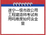 遂宁一级市政公用工程建造师考试有用吗难度如何含金量