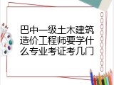 巴中一级土木建筑造价工程师要学什么专业考证考几门