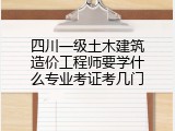 四川一级土木建筑造价工程师要学什么专业考证考几门