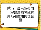 巴中一级市政公用工程建造师考试有用吗难度如何含金量