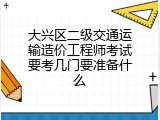 大兴区二级交通运输造价工程师考试要考几门要准备什么