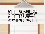 和田一级水利工程造价工程师要学什么专业考证考几门
