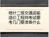 喀什二级交通运输造价工程师考试要考几门要准备什么