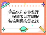 金昌水利专业监理工程师考试在哪报名培训机构怎么找