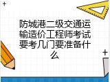 防城港二级交通运输造价工程师考试要考几门要准备什么