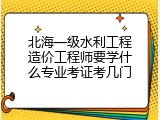 北海一级水利工程造价工程师要学什么专业考证考几门