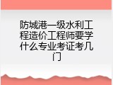 防城港一级水利工程造价工程师要学什么专业考证考几门