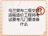 乌兰察布二级交通运输造价工程师考试要考几门要准备什么