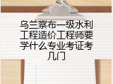 乌兰察布一级水利工程造价工程师要学什么专业考证考几门