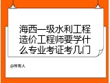 海西一级水利工程造价工程师要学什么专业考证考几门