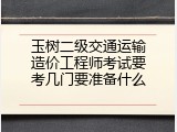 玉树二级交通运输造价工程师考试要考几门要准备什么