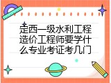 定西一级水利工程造价工程师要学什么专业考证考几门