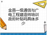 金昌一级通信与广电工程建造师培训政府补贴吗具体多少