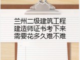兰州二级建筑工程建造师证书考下来需要花多久难不难