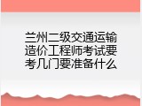 兰州二级交通运输造价工程师考试要考几门要准备什么