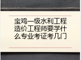 宝鸡一级水利工程造价工程师要学什么专业考证考几门