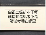 白银二级矿业工程建造师是机考还是笔试考场在哪里