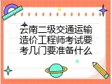 云南二级交通运输造价工程师考试要考几门要准备什么