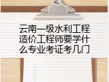 云南一级水利工程造价工程师要学什么专业考证考几门