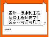 贵州一级水利工程造价工程师要学什么专业考证考几门