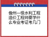 儋州一级水利工程造价工程师要学什么专业考证考几门