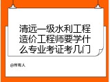 清远一级水利工程造价工程师要学什么专业考证考几门