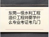 东莞一级水利工程造价工程师要学什么专业考证考几门