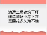 清远二级建筑工程建造师证书考下来需要花多久难不难