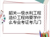 韶关一级水利工程造价工程师要学什么专业考证考几门
