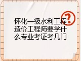 怀化一级水利工程造价工程师要学什么专业考证考几门